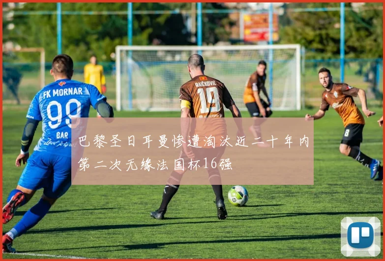 巴黎圣日耳曼惨遭淘汰近二十年内第二次无缘法国杯16强