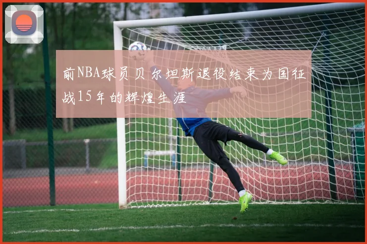 前NBA球员贝尔坦斯退役结束为国征战15年的辉煌生涯
