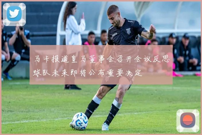 马卡报道皇马董事会召开会议反思球队未来即将公布重要决定