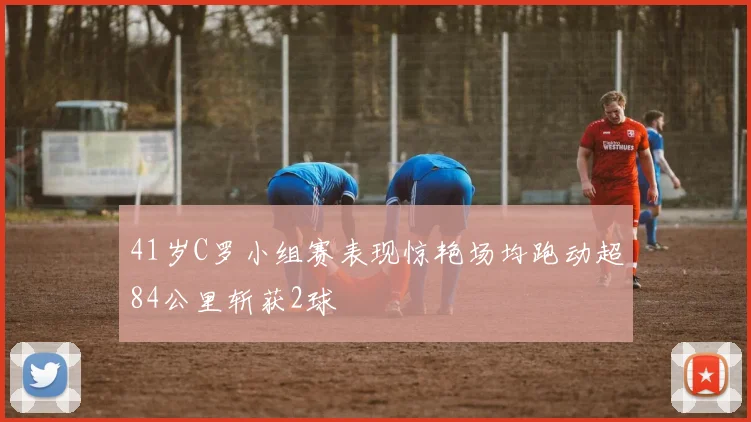 41岁C罗小组赛表现惊艳场均跑动超84公里斩获2球