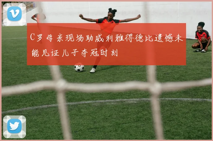C罗母亲现场助威利雅得德比遗憾未能见证儿子夺冠时刻
