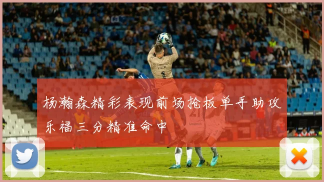 杨瀚森精彩表现前场抢板单手助攻乐福三分精准命中