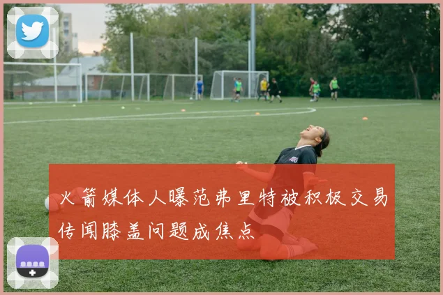 火箭媒体人曝范弗里特被积极交易传闻膝盖问题成焦点