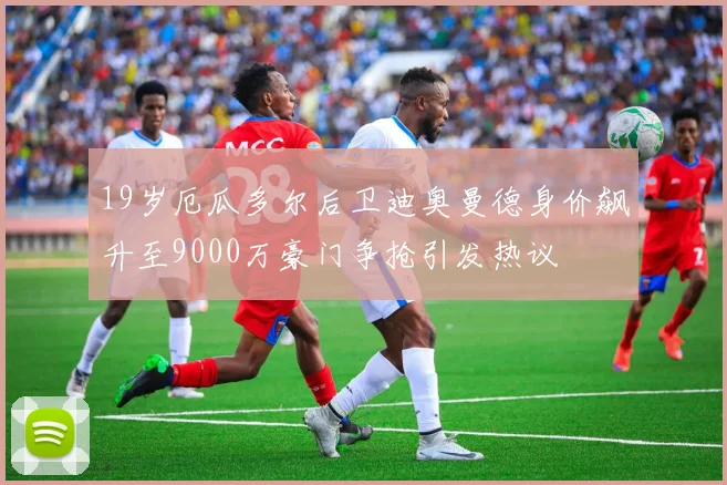 19岁厄瓜多尔后卫迪奥曼德身价飙升至9000万豪门争抢引发热议