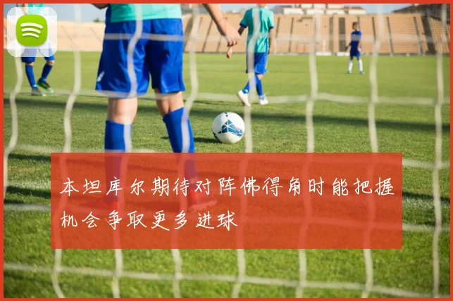 本坦库尔期待对阵佛得角时能把握机会争取更多进球