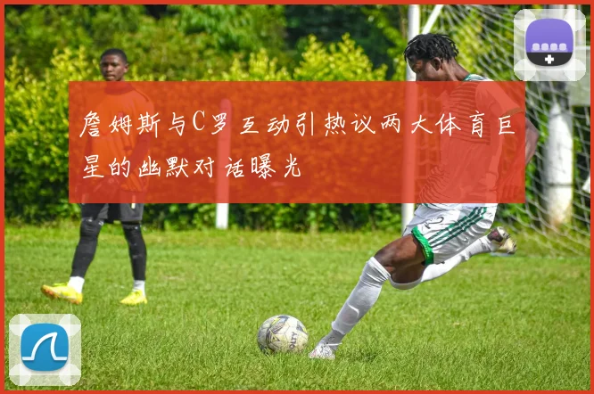 詹姆斯与C罗互动引热议两大体育巨星的幽默对话曝光