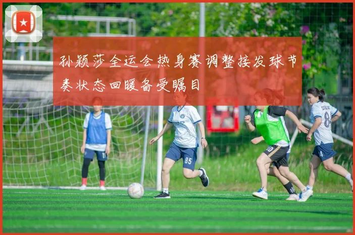 孙颖莎全运会热身赛调整接发球节奏状态回暖备受瞩目