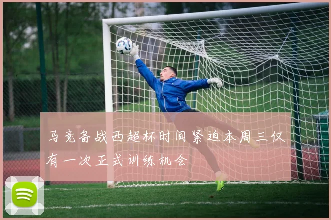 马竞备战西超杯时间紧迫本周三仅有一次正式训练机会
