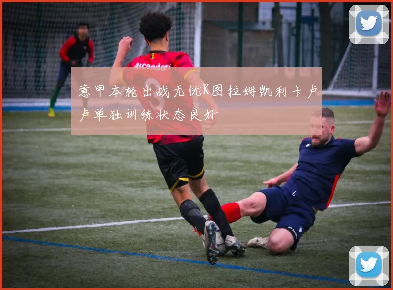 意甲本轮出战无忧K图拉姆凯利卡卢卢单独训练状态良好
