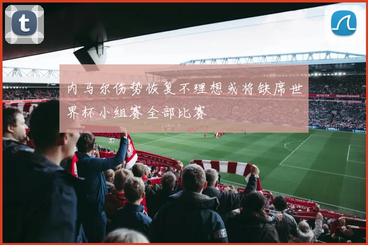 内马尔伤势恢复不理想或将缺席世界杯小组赛全部比赛