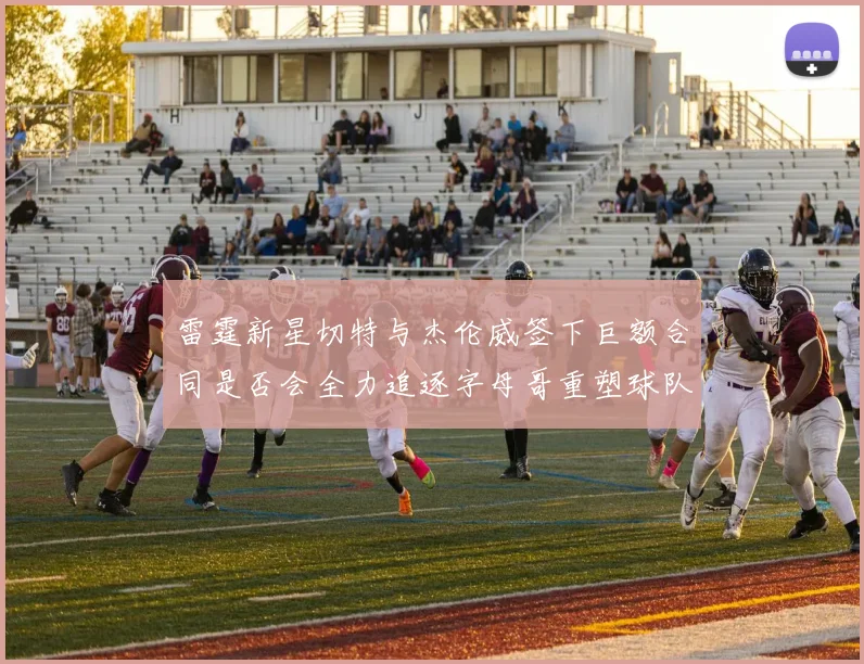 雷霆新星切特与杰伦威签下巨额合同是否会全力追逐字母哥重塑球队实力