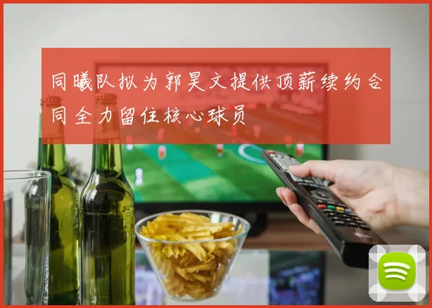 同曦队拟为郭昊文提供顶薪续约合同全力留住核心球员
