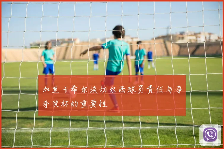 加里卡希尔谈切尔西球员责任与争夺奖杯的重要性