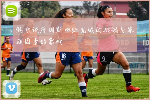鲍尔谈詹姆斯回归克城的挑战与家庭因素的影响