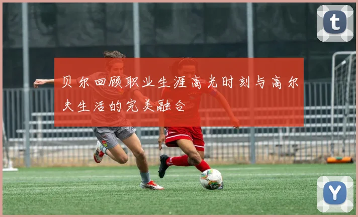 贝尔回顾职业生涯高光时刻与高尔夫生活的完美融合
