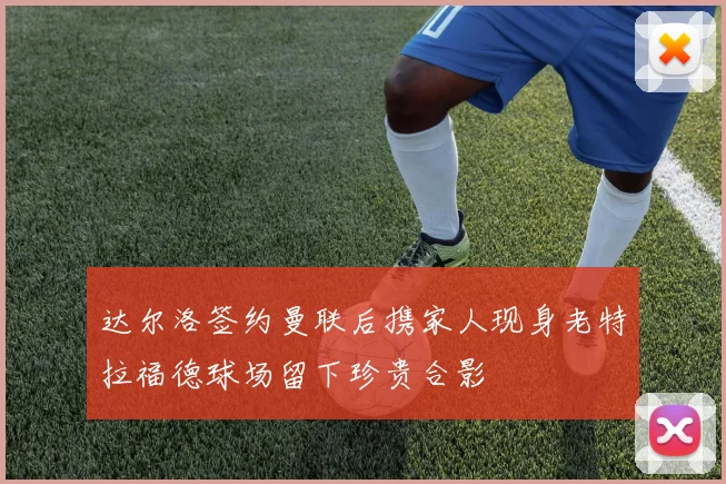 达尔洛签约曼联后携家人现身老特拉福德球场留下珍贵合影