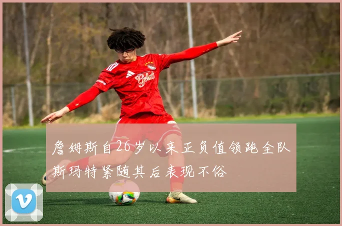 詹姆斯自26岁以来正负值领跑全队斯玛特紧随其后表现不俗
