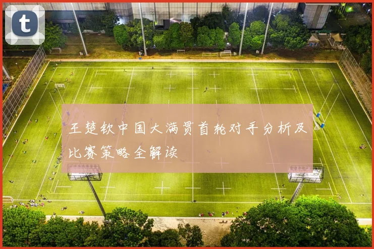 王楚钦中国大满贯首轮对手分析及比赛策略全解读