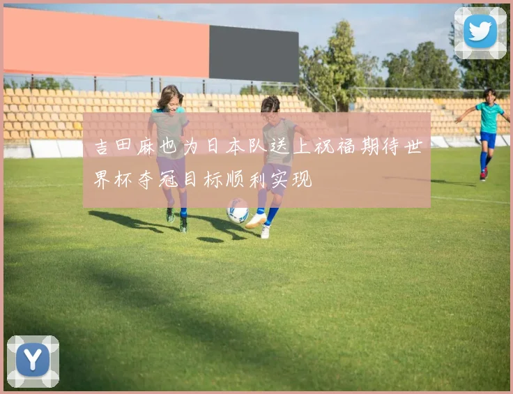 吉田麻也为日本队送上祝福期待世界杯夺冠目标顺利实现