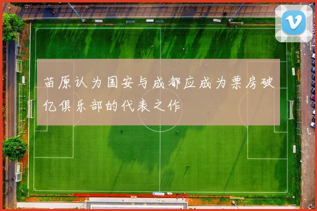 苗原认为国安与成都应成为票房破亿俱乐部的代表之作