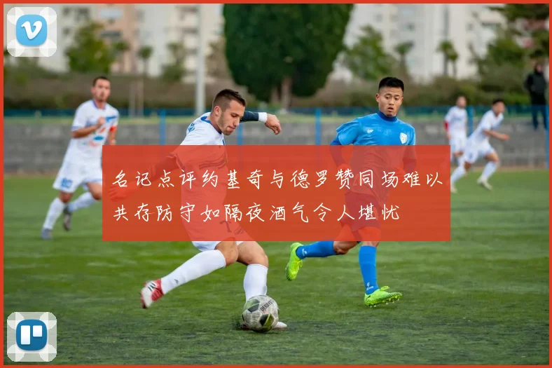 名记点评约基奇与德罗赞同场难以共存防守如隔夜酒气令人堪忧